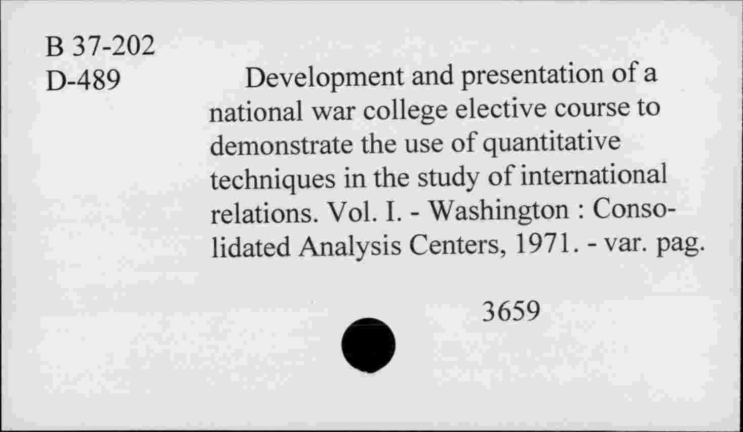 ﻿B 37-202
D-489
Development and presentation of a national war college elective course to demonstrate the use of quantitative techniques in the study of international relations. Vol. I. - Washington : Consolidated Analysis Centers, 1971. - var. pag.
3659